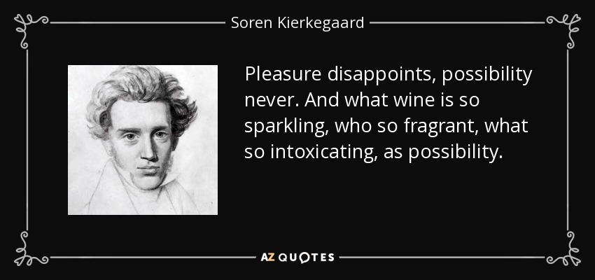 Pleasure disappoints, possibility never. And what wine is so sparkling, who so fragrant, what so intoxicating, as possibility. - Soren Kierkegaard