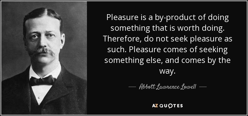 Pleasure is a by-product of doing something that is worth doing. Therefore, do not seek pleasure as such. Pleasure comes of seeking something else, and comes by the way. - Abbott Lawrence Lowell