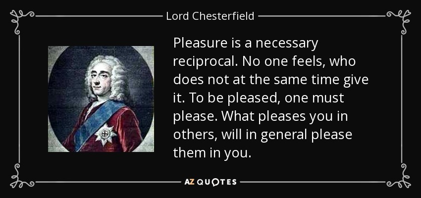 Pleasure is a necessary reciprocal. No one feels, who does not at the same time give it. To be pleased, one must please. What pleases you in others, will in general please them in you. - Lord Chesterfield