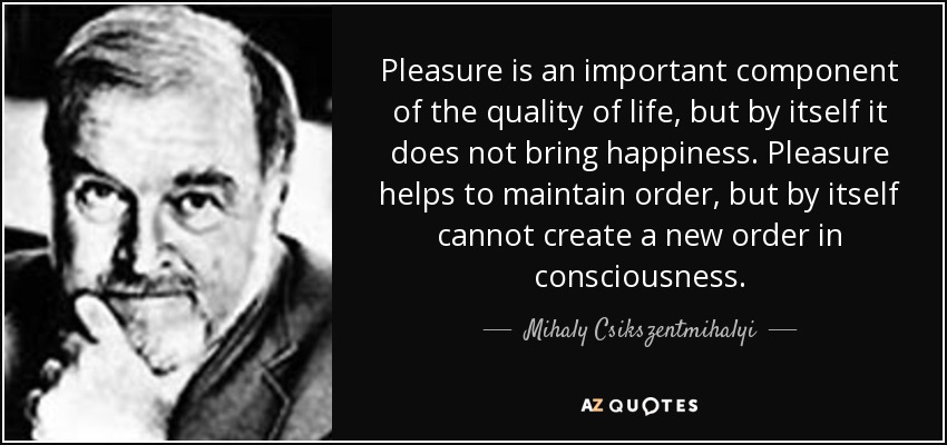 Pleasure is an important component of the quality of life, but by itself it does not bring happiness. Pleasure helps to maintain order, but by itself cannot create a new order in consciousness. - Mihaly Csikszentmihalyi