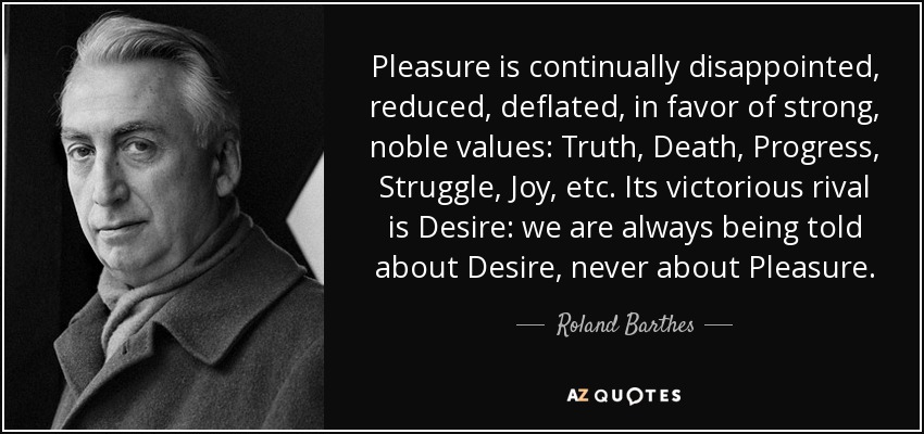 Pleasure is continually disappointed, reduced, deflated, in favor of strong, noble values: Truth, Death, Progress, Struggle, Joy, etc. Its victorious rival is Desire: we are always being told about Desire, never about Pleasure. - Roland Barthes