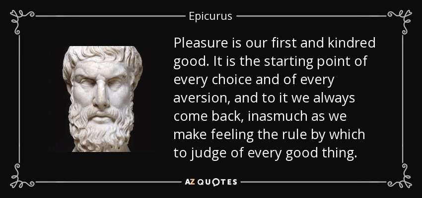 Pleasure is our first and kindred good. It is the starting point of every choice and of every aversion, and to it we always come back, inasmuch as we make feeling the rule by which to judge of every good thing. - Epicurus