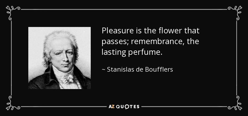Pleasure is the flower that passes; remembrance, the lasting perfume. - Stanislas de Boufflers