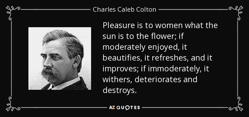 Pleasure is to women what the sun is to the flower; if moderately enjoyed, it beautifies, it refreshes, and it improves; if immoderately, it withers, deteriorates and destroys. - Charles Caleb Colton