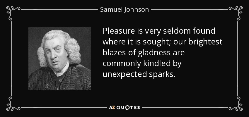 Pleasure is very seldom found where it is sought; our brightest blazes of gladness are commonly kindled by unexpected sparks. - Samuel Johnson