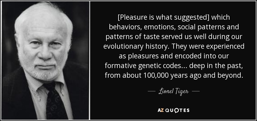 [Pleasure is what suggested] which behaviors, emotions, social patterns and patterns of taste served us well during our evolutionary history. They were experienced as pleasures and encoded into our formative genetic codes . . . deep in the past, from about 100,000 years ago and beyond. - Lionel Tiger