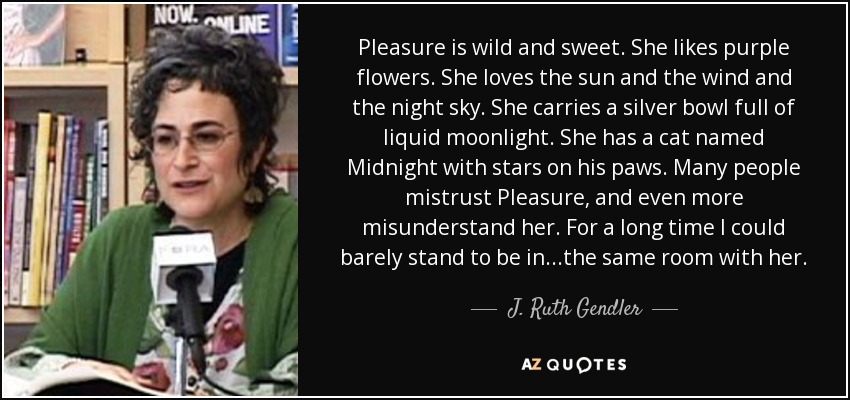 Pleasure is wild and sweet. She likes purple flowers. She loves the sun and the wind and the night sky. She carries a silver bowl full of liquid moonlight. She has a cat named Midnight with stars on his paws. Many people mistrust Pleasure, and even more misunderstand her. For a long time I could barely stand to be in ...the same room with her. - J. Ruth Gendler