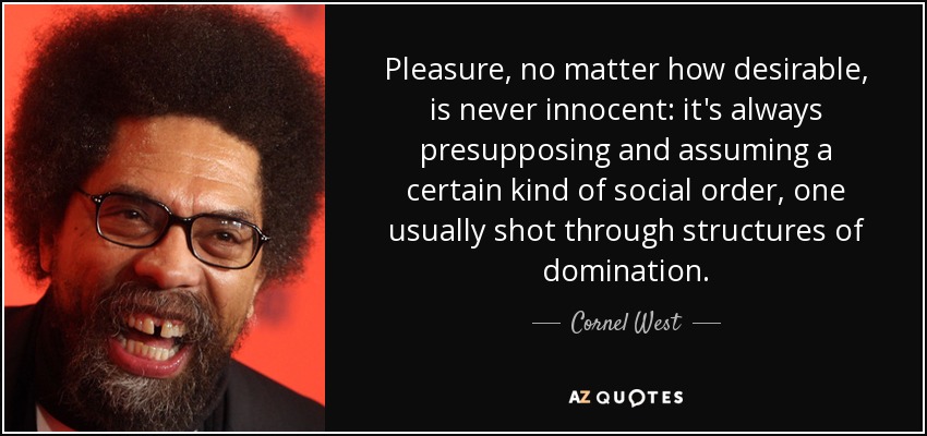 Pleasure, no matter how desirable, is never innocent: it's always presupposing and assuming a certain kind of social order, one usually shot through structures of domination. - Cornel West