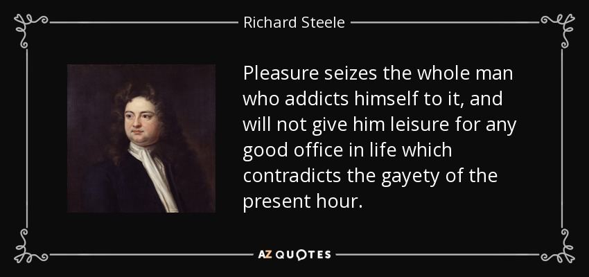 Pleasure seizes the whole man who addicts himself to it, and will not give him leisure for any good office in life which contradicts the gayety of the present hour. - Richard Steele