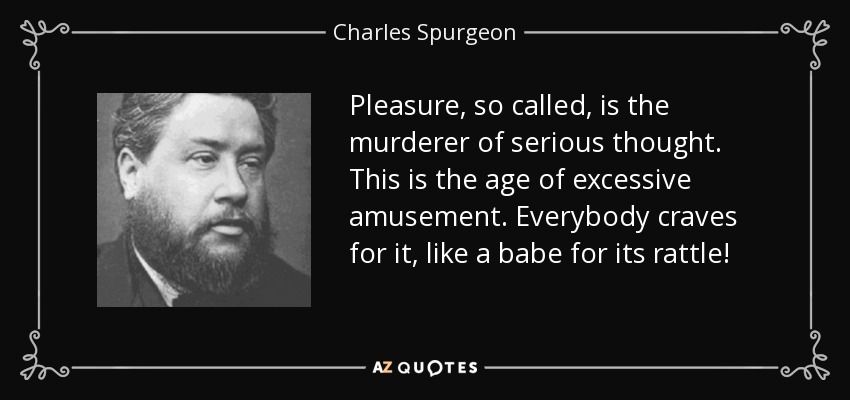 Pleasure, so called, is the murderer of serious thought. This is the age of excessive amusement. Everybody craves for it, like a babe for its rattle! - Charles Spurgeon