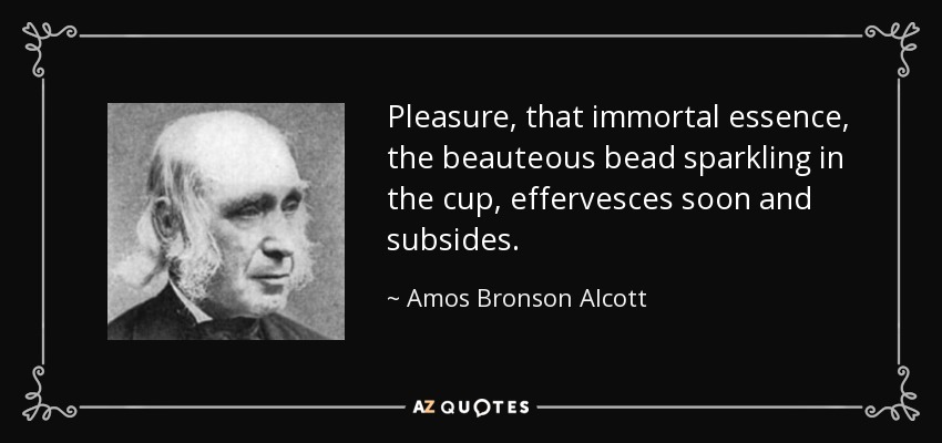 Pleasure, that immortal essence, the beauteous bead sparkling in the cup, effervesces soon and subsides. - Amos Bronson Alcott