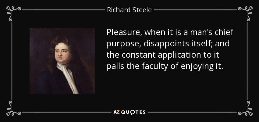 Pleasure, when it is a man's chief purpose, disappoints itself; and the constant application to it palls the faculty of enjoying it. - Richard Steele