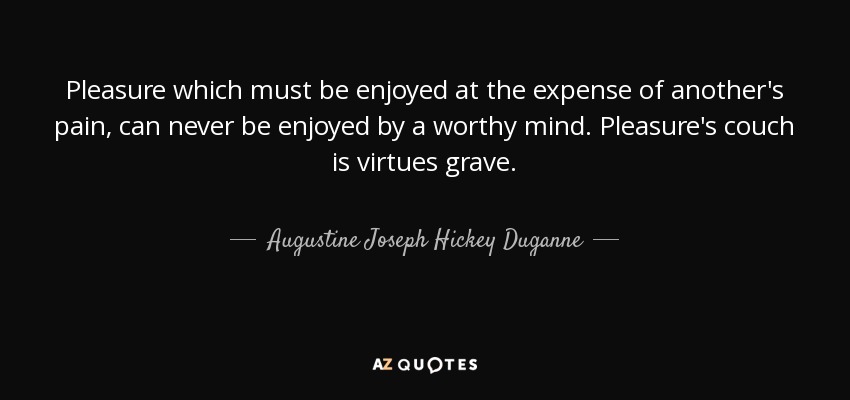 Pleasure which must be enjoyed at the expense of another's pain, can never be enjoyed by a worthy mind. Pleasure's couch is virtues grave. - Augustine Joseph Hickey Duganne