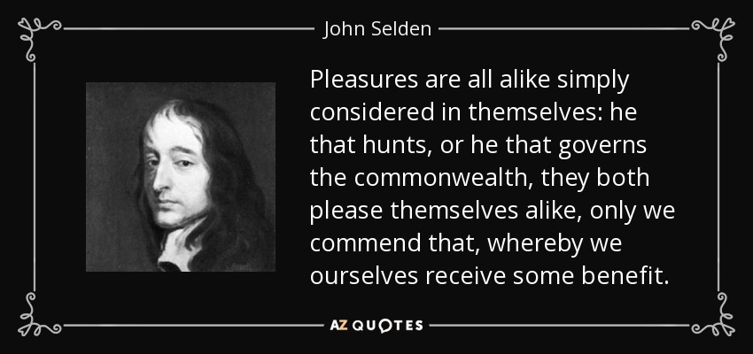 Pleasures are all alike simply considered in themselves: he that hunts, or he that governs the commonwealth, they both please themselves alike, only we commend that, whereby we ourselves receive some benefit. - John Selden