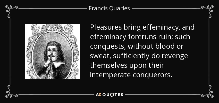 Pleasures bring effeminacy, and effeminacy foreruns ruin; such conquests, without blood or sweat, sufficiently do revenge themselves upon their intemperate conquerors. - Francis Quarles