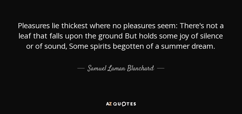 Pleasures lie thickest where no pleasures seem: There's not a leaf that falls upon the ground But holds some joy of silence or of sound, Some spirits begotten of a summer dream. - Samuel Laman Blanchard