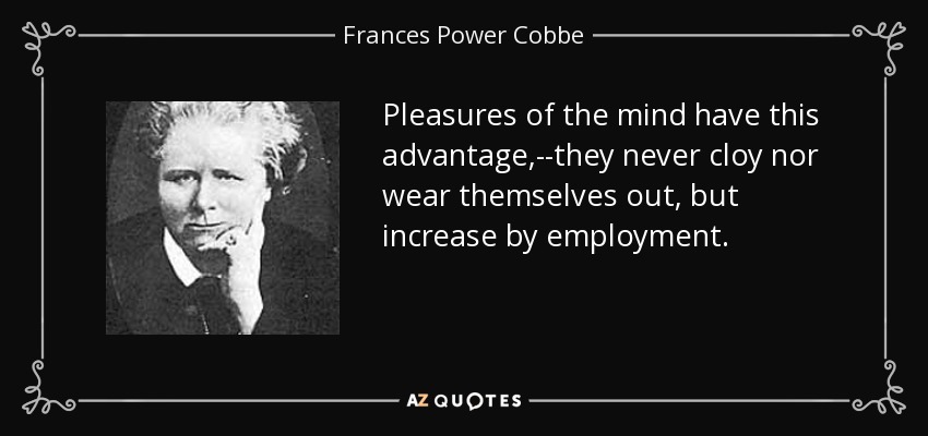 Pleasures of the mind have this advantage,--they never cloy nor wear themselves out, but increase by employment. - Frances Power Cobbe