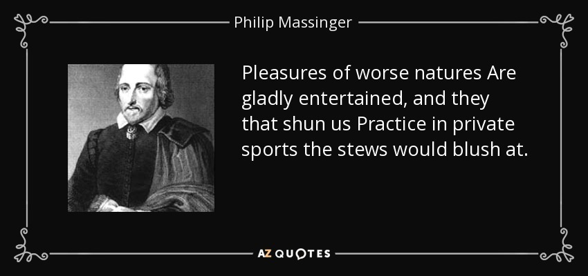 Pleasures of worse natures Are gladly entertained, and they that shun us Practice in private sports the stews would blush at. - Philip Massinger