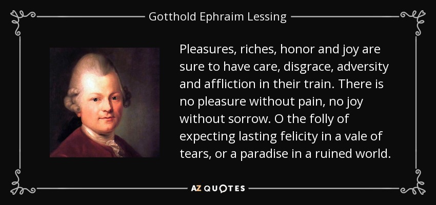 Pleasures, riches, honor and joy are sure to have care, disgrace, adversity and affliction in their train. There is no pleasure without pain, no joy without sorrow. O the folly of expecting lasting felicity in a vale of tears, or a paradise in a ruined world. - Gotthold Ephraim Lessing