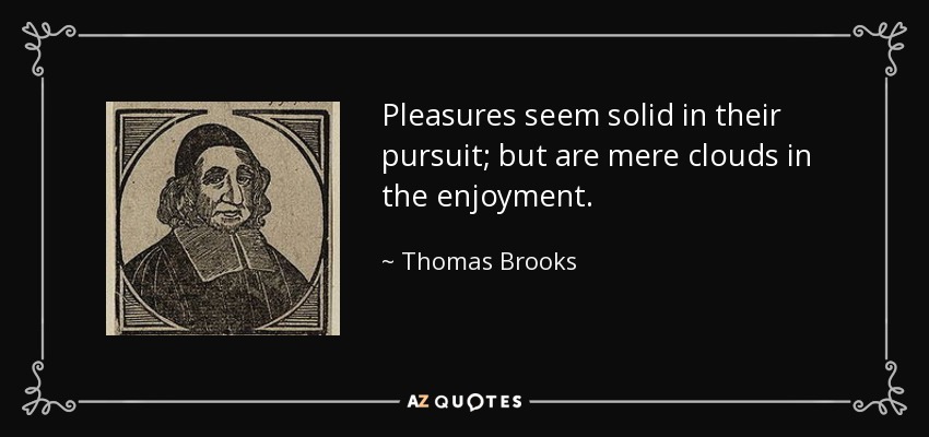 Pleasures seem solid in their pursuit; but are mere clouds in the enjoyment. - Thomas Brooks