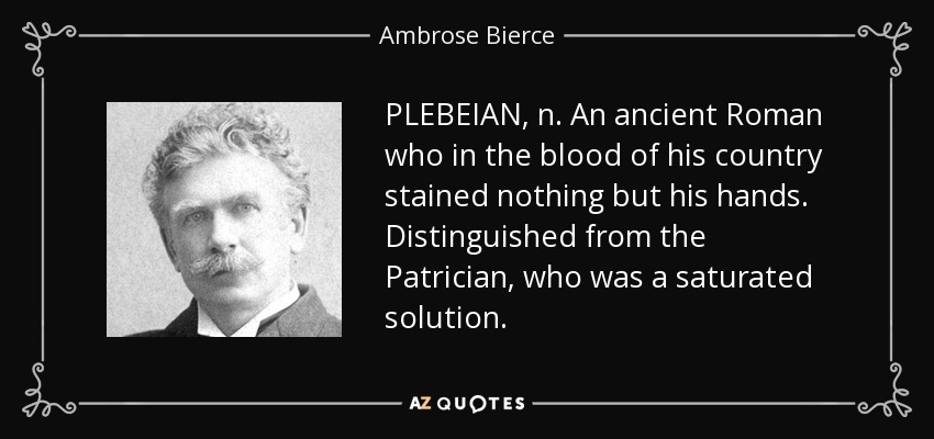 PLEBEIAN, n. An ancient Roman who in the blood of his country stained nothing but his hands. Distinguished from the Patrician, who was a saturated solution. - Ambrose Bierce