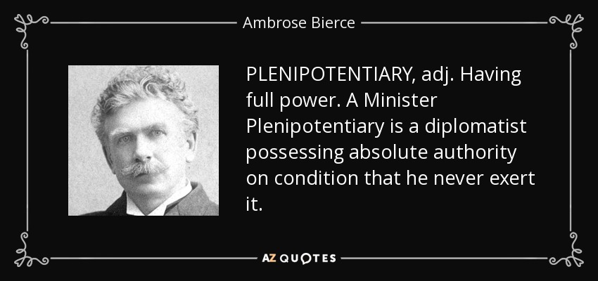 PLENIPOTENTIARY, adj. Having full power. A Minister Plenipotentiary is a diplomatist possessing absolute authority on condition that he never exert it. - Ambrose Bierce