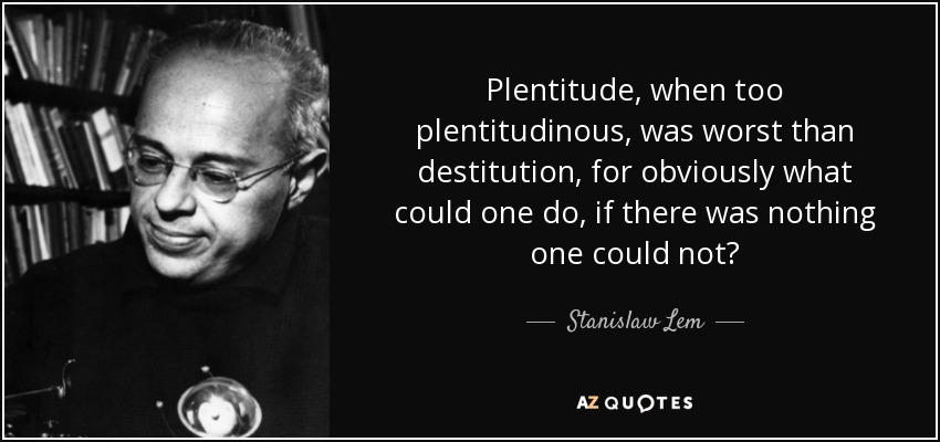 Plentitude, when too plentitudinous, was worst than destitution, for obviously what could one do, if there was nothing one could not? - Stanislaw Lem