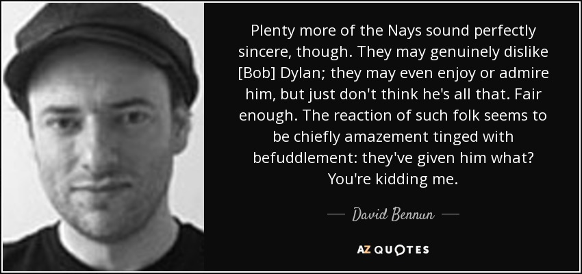 Plenty more of the Nays sound perfectly sincere, though. They may genuinely dislike [Bob] Dylan; they may even enjoy or admire him, but just don't think he's all that. Fair enough. The reaction of such folk seems to be chiefly amazement tinged with befuddlement: they've given him what? You're kidding me. - David Bennun