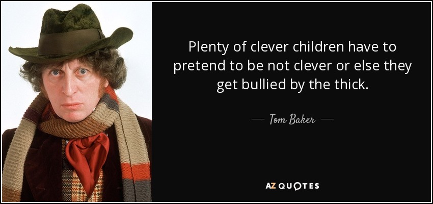 Plenty of clever children have to pretend to be not clever or else they get bullied by the thick. - Tom Baker