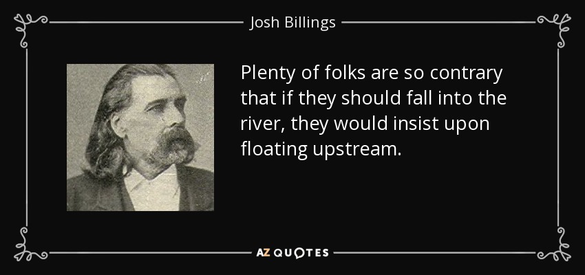 Plenty of folks are so contrary that if they should fall into the river, they would insist upon floating upstream. - Josh Billings