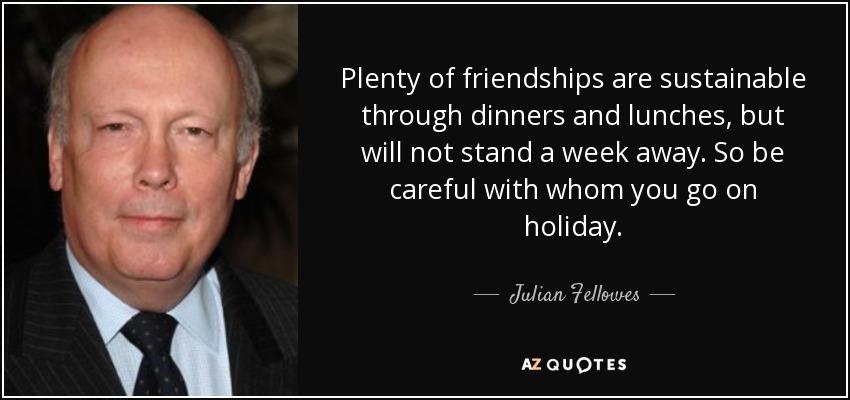 Plenty of friendships are sustainable through dinners and lunches, but will not stand a week away. So be careful with whom you go on holiday. - Julian Fellowes