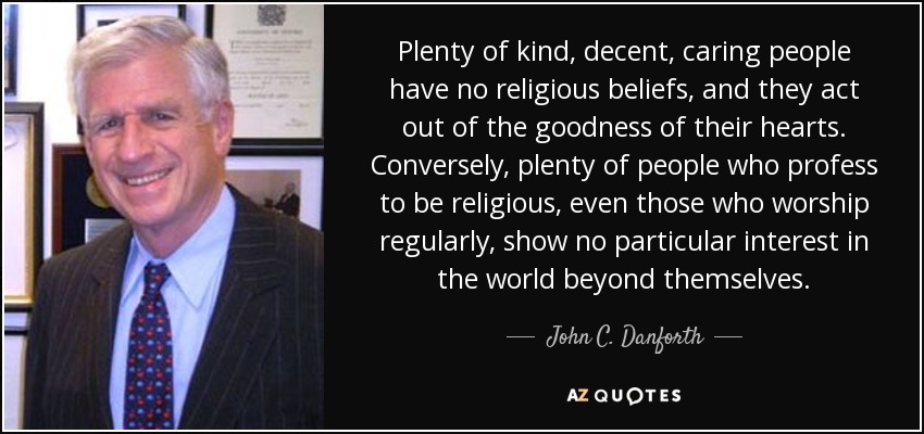 Plenty of kind, decent, caring people have no religious beliefs, and they act out of the goodness of their hearts. Conversely, plenty of people who profess to be religious, even those who worship regularly, show no particular interest in the world beyond themselves. - John C. Danforth