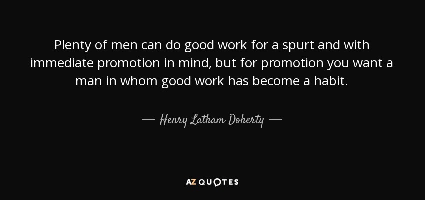 Plenty of men can do good work for a spurt and with immediate promotion in mind, but for promotion you want a man in whom good work has become a habit. - Henry Latham Doherty