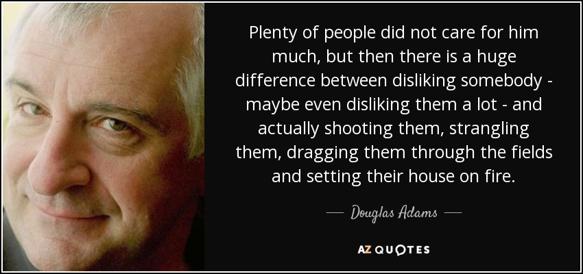 Plenty of people did not care for him much, but then there is a huge difference between disliking somebody - maybe even disliking them a lot - and actually shooting them, strangling them, dragging them through the fields and setting their house on fire. - Douglas Adams