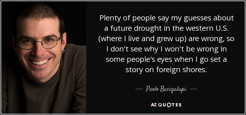 Plenty of people say my guesses about a future drought in the western U.S. (where I live and grew up) are wrong, so I don't see why I won't be wrong in some people's eyes when I go set a story on foreign shores. - Paolo Bacigalupi
