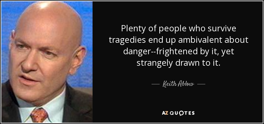 Plenty of people who survive tragedies end up ambivalent about danger--frightened by it, yet strangely drawn to it. - Keith Ablow