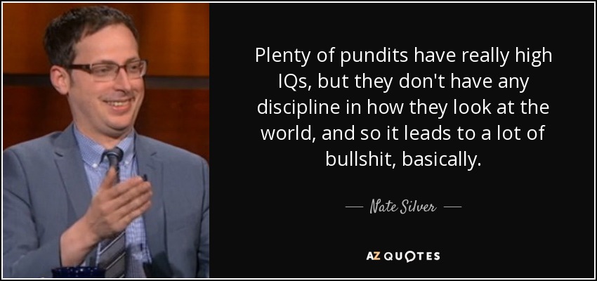 Plenty of pundits have really high IQs, but they don't have any discipline in how they look at the world, and so it leads to a lot of bullshit, basically. - Nate Silver