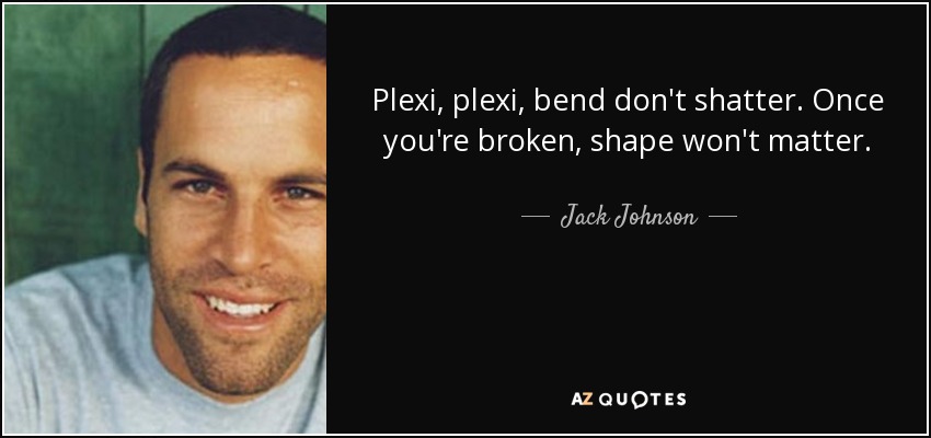 Plexi, plexi, bend don't shatter. Once you're broken, shape won't matter. - Jack Johnson