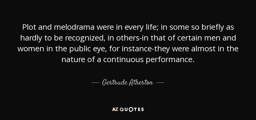 Plot and melodrama were in every life; in some so briefly as hardly to be recognized, in others-in that of certain men and women in the public eye, for instance-they were almost in the nature of a continuous performance. - Gertrude Atherton