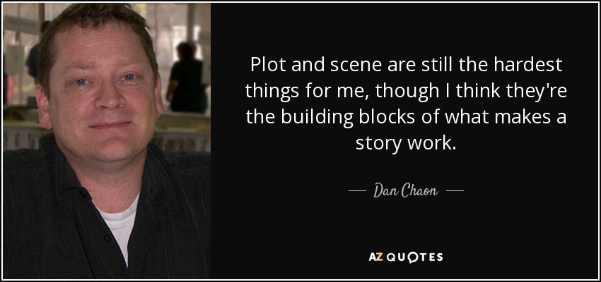 Plot and scene are still the hardest things for me, though I think they're the building blocks of what makes a story work. - Dan Chaon