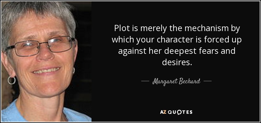 Plot is merely the mechanism by which your character is forced up against her deepest fears and desires. - Margaret Bechard