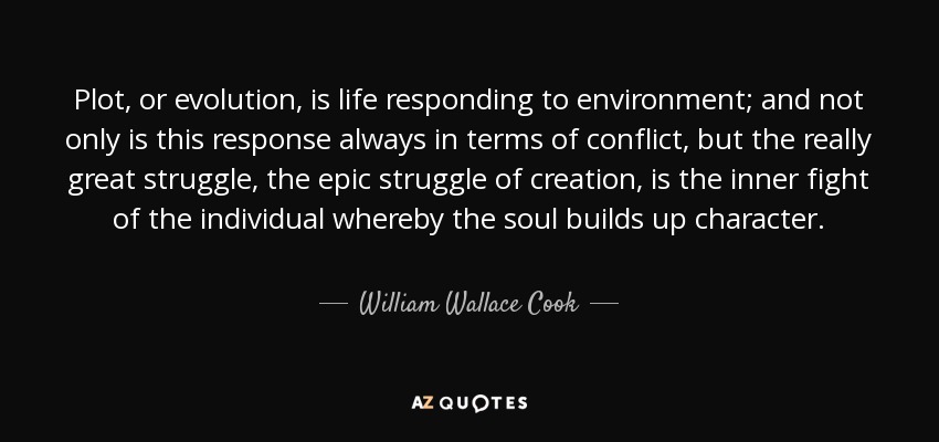 Plot, or evolution, is life responding to environment; and not only is this response always in terms of conflict, but the really great struggle, the epic struggle of creation, is the inner fight of the individual whereby the soul builds up character. - William Wallace Cook