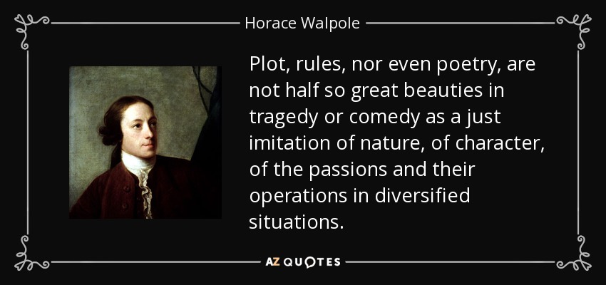 Plot, rules, nor even poetry, are not half so great beauties in tragedy or comedy as a just imitation of nature, of character, of the passions and their operations in diversified situations. - Horace Walpole