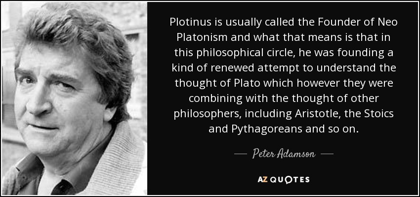 Plotinus is usually called the Founder of Neo Platonism and what that means is that in this philosophical circle, he was founding a kind of renewed attempt to understand the thought of Plato which however they were combining with the thought of other philosophers, including Aristotle, the Stoics and Pythagoreans and so on. - Peter Adamson