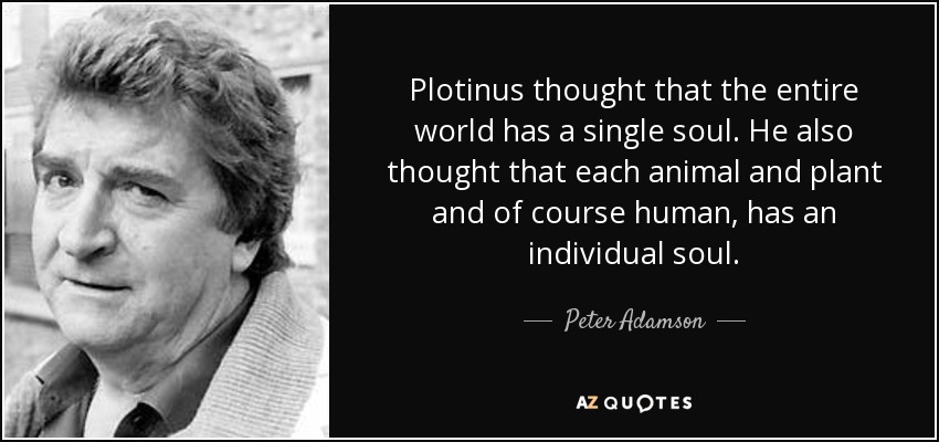Plotinus thought that the entire world has a single soul. He also thought that each animal and plant and of course human, has an individual soul. - Peter Adamson