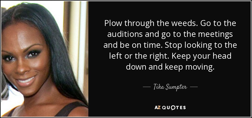 Plow through the weeds. Go to the auditions and go to the meetings and be on time. Stop looking to the left or the right. Keep your head down and keep moving. - Tika Sumpter