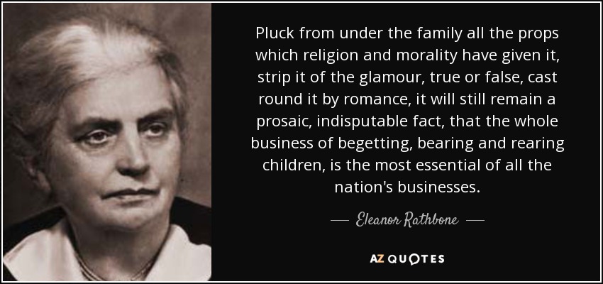Pluck from under the family all the props which religion and morality have given it, strip it of the glamour, true or false, cast round it by romance, it will still remain a prosaic, indisputable fact, that the whole business of begetting, bearing and rearing children, is the most essential of all the nation's businesses. - Eleanor Rathbone