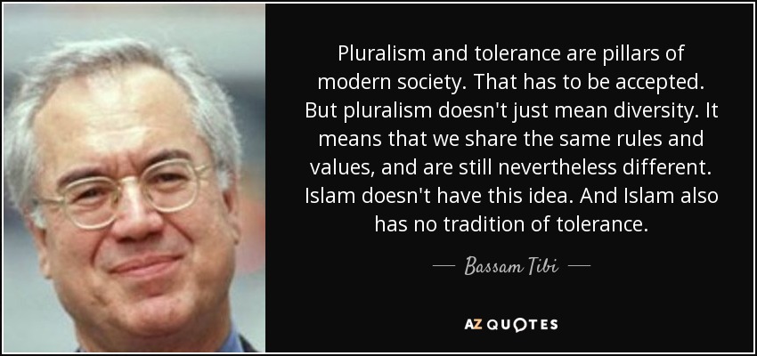 Pluralism and tolerance are pillars of modern society. That has to be accepted. But pluralism doesn't just mean diversity. It means that we share the same rules and values, and are still nevertheless different. Islam doesn't have this idea. And Islam also has no tradition of tolerance. - Bassam Tibi