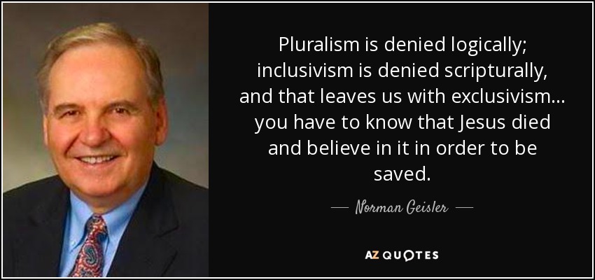 Pluralism is denied logically; inclusivism is denied scripturally, and that leaves us with exclusivism... you have to know that Jesus died and believe in it in order to be saved. - Norman Geisler