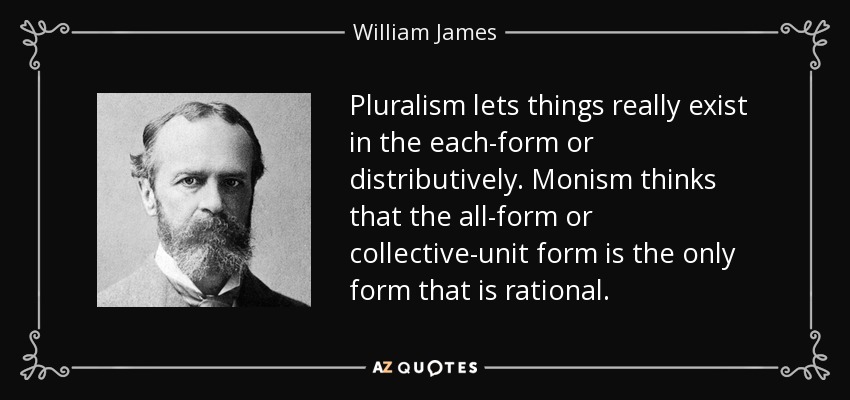 Pluralism lets things really exist in the each-form or distributively. Monism thinks that the all-form or collective-unit form is the only form that is rational. - William James